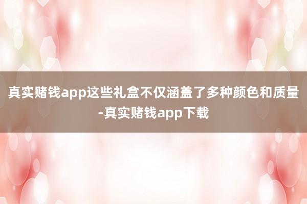 真实赌钱app这些礼盒不仅涵盖了多种颜色和质量-真实赌钱app下载