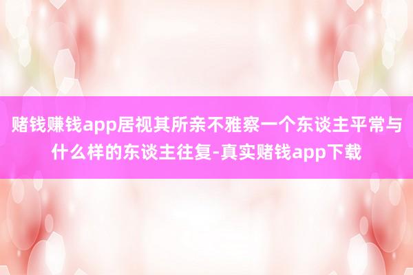 赌钱赚钱app居视其所亲不雅察一个东谈主平常与什么样的东谈主往复-真实赌钱app下载