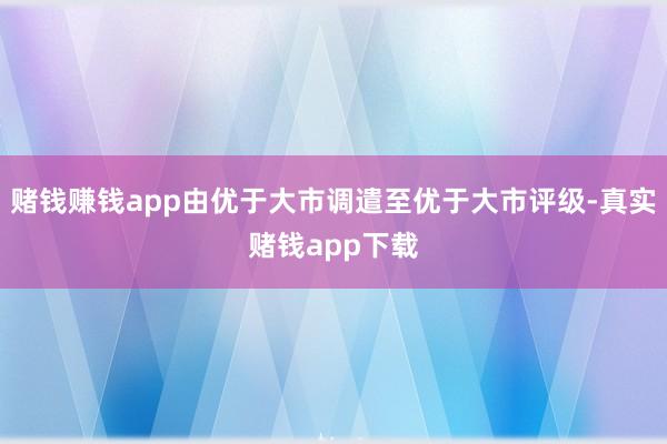 赌钱赚钱app由优于大市调遣至优于大市评级-真实赌钱app下载