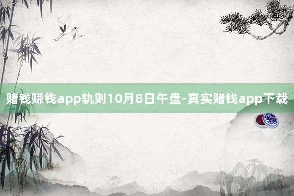 赌钱赚钱app　　轨则10月8日午盘-真实赌钱app下载