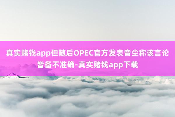 真实赌钱app但随后OPEC官方发表音尘称该言论皆备不准确-真实赌钱app下载