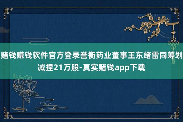 赌钱赚钱软件官方登录誉衡药业董事王东绪雷同筹划减捏21万股-真实赌钱app下载