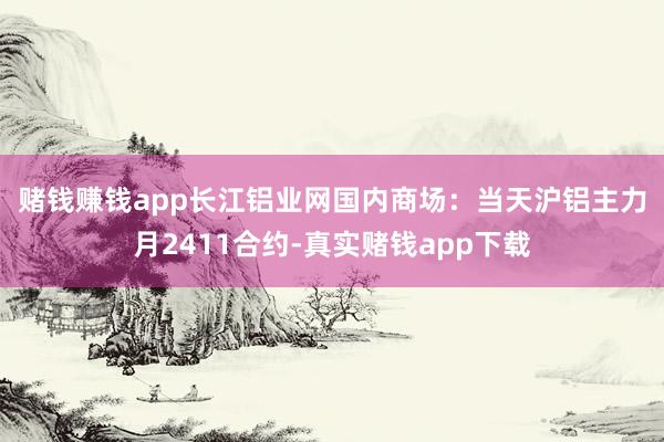 赌钱赚钱app　　长江铝业网国内商场：当天沪铝主力月2411合约-真实赌钱app下载