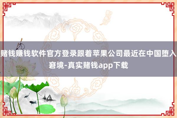 赌钱赚钱软件官方登录跟着苹果公司最近在中国堕入窘境-真实赌钱app下载