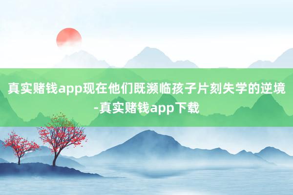 真实赌钱app现在他们既濒临孩子片刻失学的逆境-真实赌钱app下载