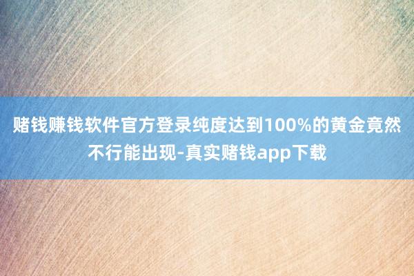 赌钱赚钱软件官方登录纯度达到100%的黄金竟然不行能出现-真实赌钱app下载