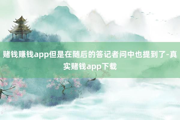 赌钱赚钱app但是在随后的答记者问中也提到了-真实赌钱app下载