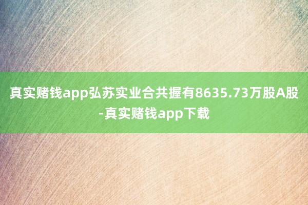 真实赌钱app弘苏实业合共握有8635.73万股A股-真实赌钱app下载