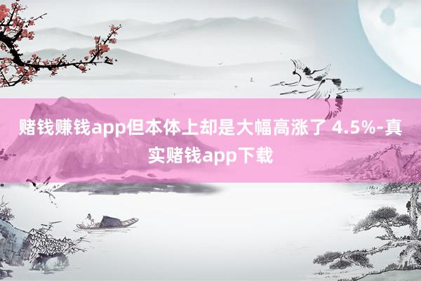 赌钱赚钱app但本体上却是大幅高涨了 4.5%-真实赌钱app下载