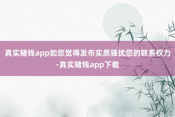 真实赌钱app如您觉得发布实质骚扰您的联系权力-真实赌钱app下载