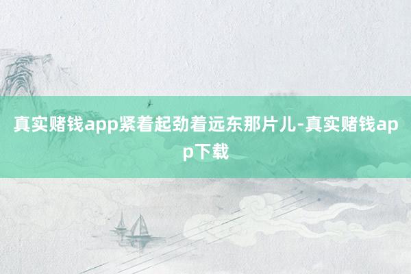 真实赌钱app紧着起劲着远东那片儿-真实赌钱app下载