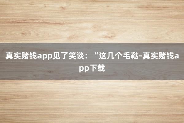 真实赌钱app见了笑谈：“这几个毛鞑-真实赌钱app下载