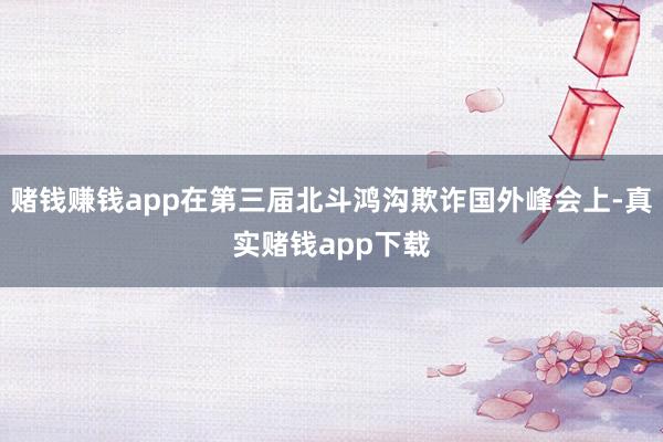 赌钱赚钱app在第三届北斗鸿沟欺诈国外峰会上-真实赌钱app下载