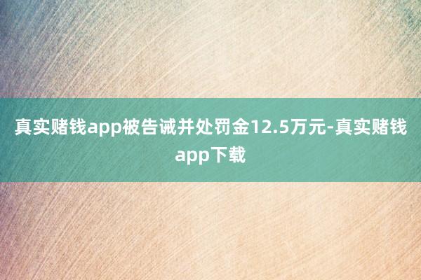 真实赌钱app被告诫并处罚金12.5万元-真实赌钱app下载