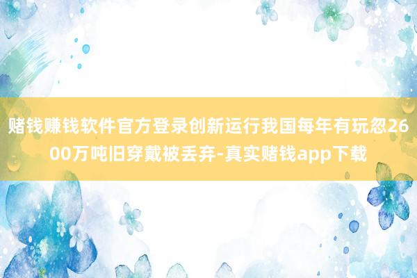 赌钱赚钱软件官方登录创新运行我国每年有玩忽2600万吨旧穿戴被丢弃-真实赌钱app下载