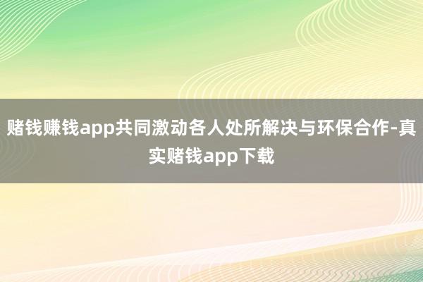 赌钱赚钱app共同激动各人处所解决与环保合作-真实赌钱app下载