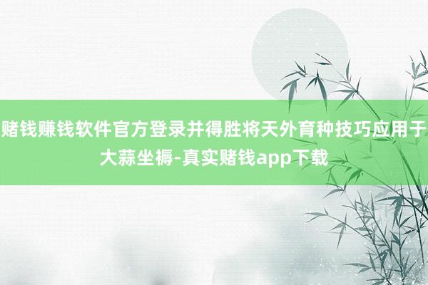 赌钱赚钱软件官方登录并得胜将天外育种技巧应用于大蒜坐褥-真实赌钱app下载