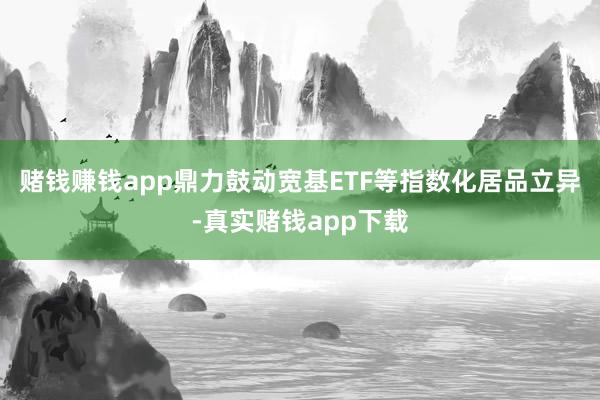 赌钱赚钱app鼎力鼓动宽基ETF等指数化居品立异-真实赌钱app下载