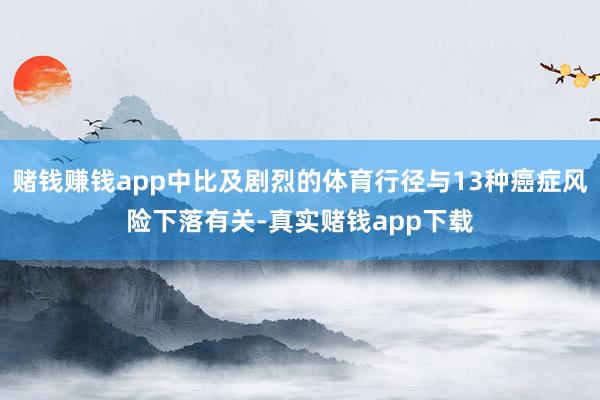 赌钱赚钱app中比及剧烈的体育行径与13种癌症风险下落有关-真实赌钱app下载