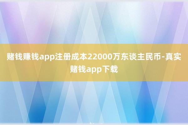 赌钱赚钱app注册成本22000万东谈主民币-真实赌钱app下载