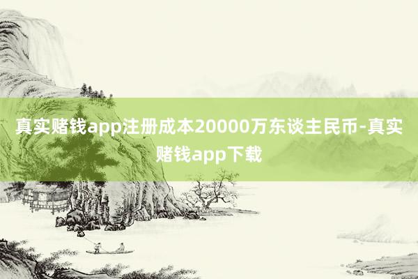 真实赌钱app注册成本20000万东谈主民币-真实赌钱app下载