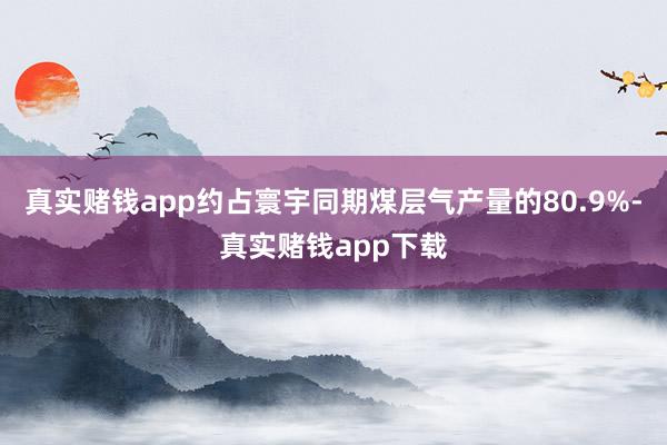 真实赌钱app约占寰宇同期煤层气产量的80.9%-真实赌钱app下载