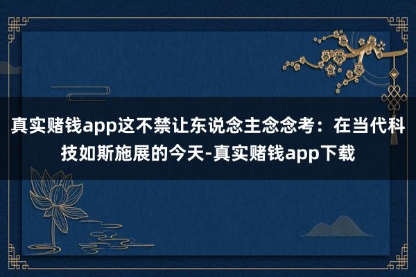 真实赌钱app这不禁让东说念主念念考：在当代科技如斯施展的今天-真实赌钱app下载