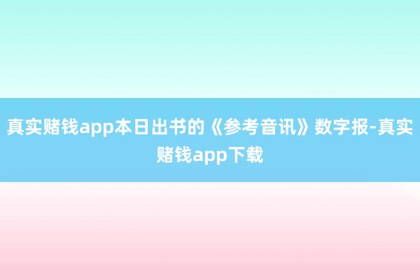 真实赌钱app本日出书的《参考音讯》数字报-真实赌钱app下载