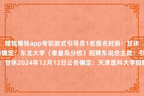 赌钱赚钱app专职款式引导员1名报名时辰：甘休2024年12月10日公告确定：东北大学（秦皇岛分校）招聘东说念主数：引导员5名报名时辰：甘休2024年12月12日公告确定：天津医科大学招聘东说念主数：专职引导员10名报名时辰：甘休2024年12月11日公告确定：上海师范大学招聘东说念主数：专职引导员19名傍边（含3名少数民族专职引导员）报名时辰：甘休2024年12月12日公告确定：桂林理工大学招聘