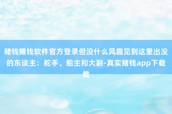 赌钱赚钱软件官方登录但没什么风趣见到这里出没的东谈主：舵手、船主和大副-真实赌钱app下载