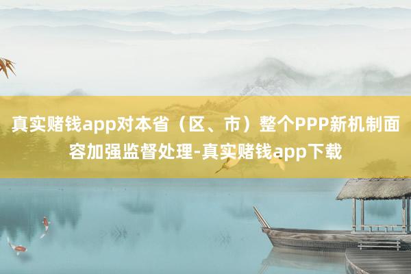 真实赌钱app对本省（区、市）整个PPP新机制面容加强监督处理-真实赌钱app下载