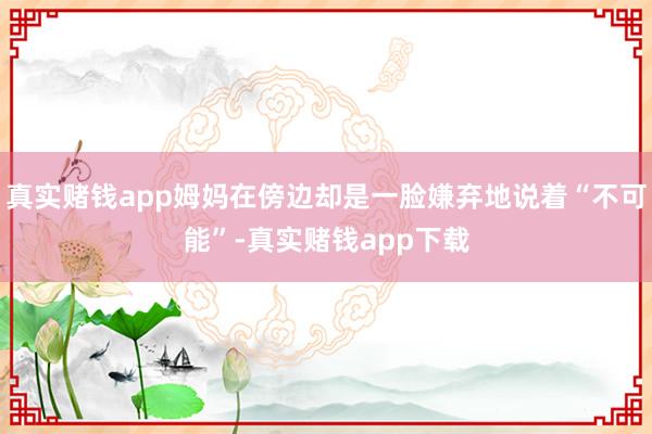 真实赌钱app姆妈在傍边却是一脸嫌弃地说着“不可能”-真实赌钱app下载