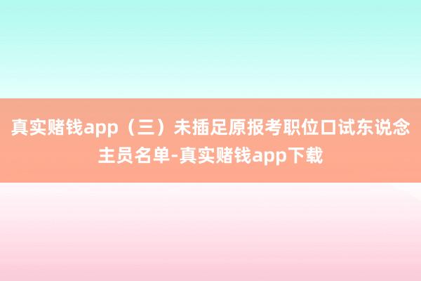 真实赌钱app（三）未插足原报考职位口试东说念主员名单-真实赌钱app下载