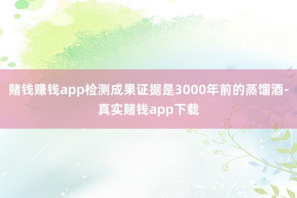 赌钱赚钱app检测成果证据是3000年前的蒸馏酒-真实赌钱app下载