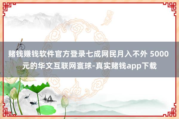 赌钱赚钱软件官方登录七成网民月入不外 5000 元的华文互联网寰球-真实赌钱app下载