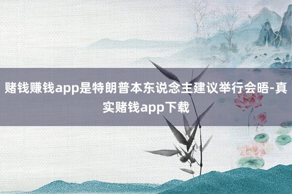 赌钱赚钱app是特朗普本东说念主建议举行会晤-真实赌钱app下载