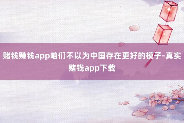 赌钱赚钱app咱们不以为中国存在更好的模子-真实赌钱app下载