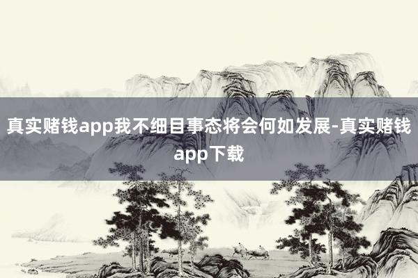 真实赌钱app我不细目事态将会何如发展-真实赌钱app下载