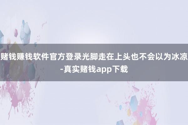 赌钱赚钱软件官方登录光脚走在上头也不会以为冰凉-真实赌钱app下载