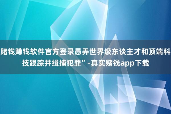 赌钱赚钱软件官方登录愚弄世界级东谈主才和顶端科技跟踪并缉捕犯罪”-真实赌钱app下载