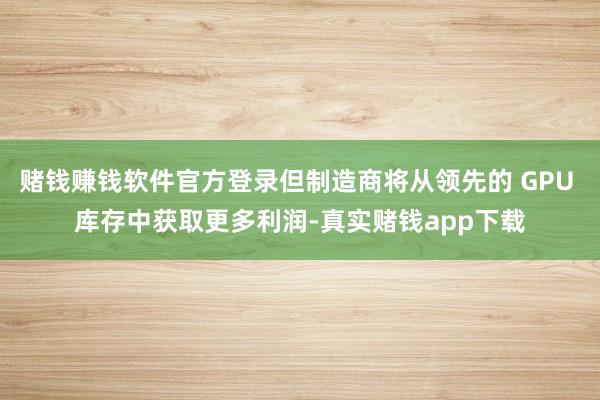 赌钱赚钱软件官方登录但制造商将从领先的 GPU 库存中获取更多利润-真实赌钱app下载