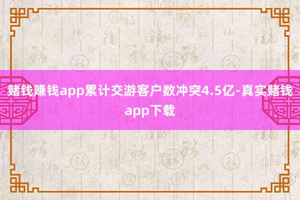 赌钱赚钱app累计交游客户数冲突4.5亿-真实赌钱app下载
