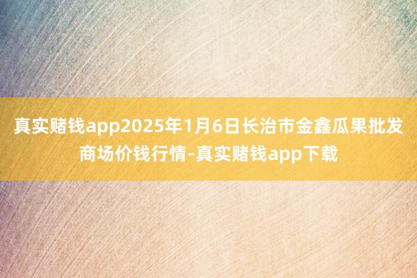 真实赌钱app2025年1月6日长治市金鑫瓜果批发商场价钱行情-真实赌钱app下载