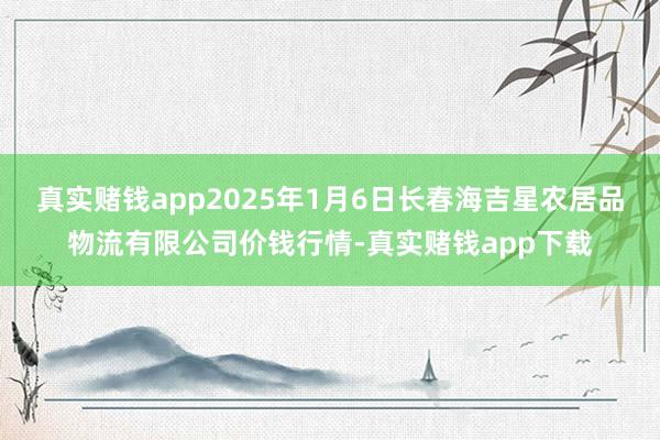真实赌钱app2025年1月6日长春海吉星农居品物流有限公司价钱行情-真实赌钱app下载