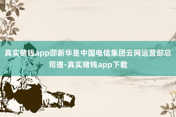 真实赌钱app邵新华是中国电信集团云网运营部总司理-真实赌钱app下载