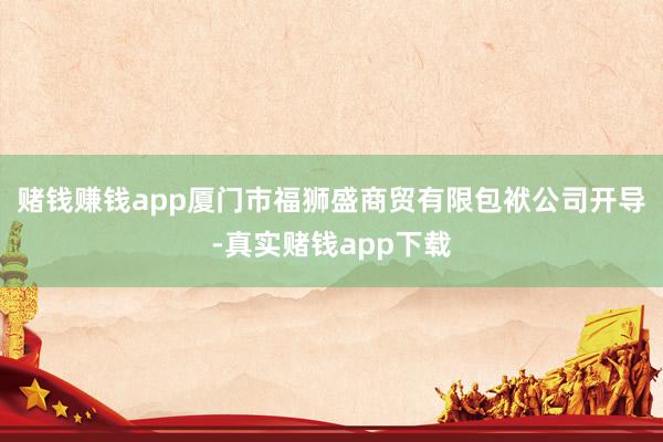 赌钱赚钱app厦门市福狮盛商贸有限包袱公司开导-真实赌钱app下载