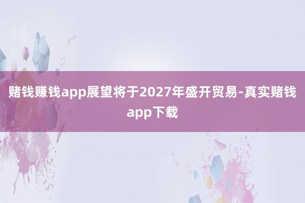 赌钱赚钱app展望将于2027年盛开贸易-真实赌钱app下载