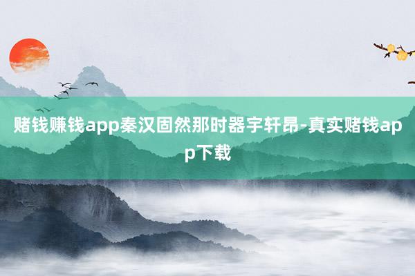 赌钱赚钱app秦汉固然那时器宇轩昂-真实赌钱app下载