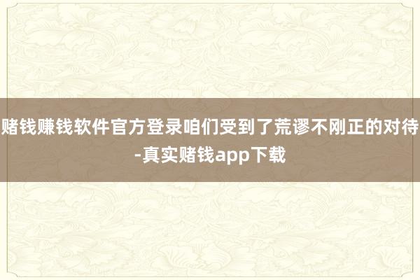 赌钱赚钱软件官方登录咱们受到了荒谬不刚正的对待-真实赌钱app下载