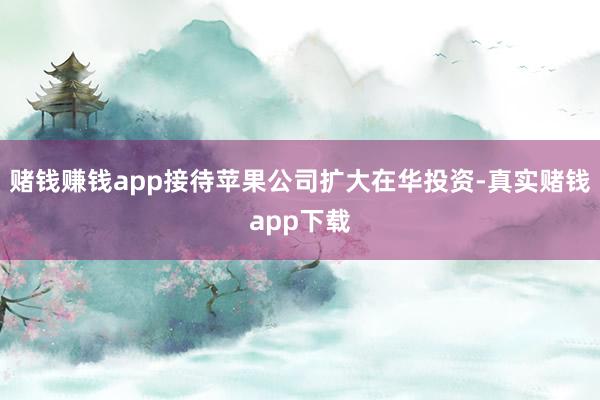 赌钱赚钱app接待苹果公司扩大在华投资-真实赌钱app下载